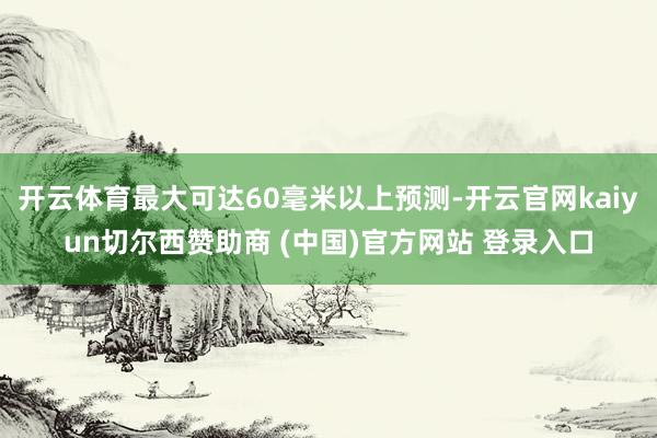 开云体育最大可达60毫米以上预测-开云官网kaiyun切尔西赞助商 (中国)官方网站 登录入口