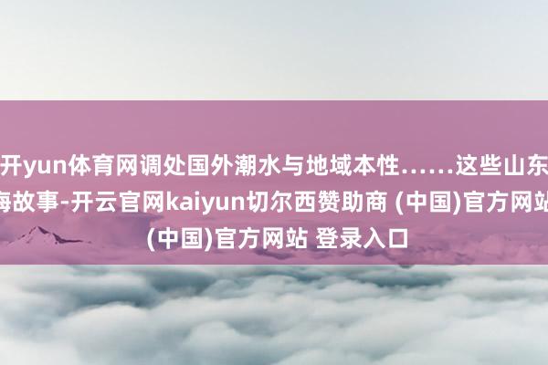 开yun体育网调处国外潮水与地域本性……这些山东好品的出海故事-开云官网kaiyun切尔西赞助商 (中国)官方网站 登录入口