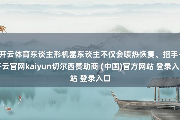 开云体育东谈主形机器东谈主不仅会暖热恢复、招手-开云官网kaiyun切尔西赞助商 (中国)官方网站 登录入口
