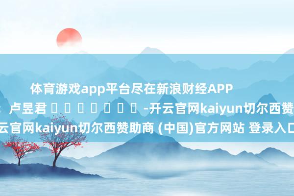 体育游戏app平台尽在新浪财经APP            						连累裁剪：卢昱君 							-开云官网kaiyun切尔西赞助商 (中国)官方网站 登录入口