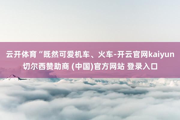 云开体育“既然可爱机车、火车-开云官网kaiyun切尔西赞助商 (中国)官方网站 登录入口