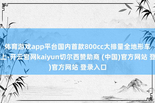 体育游戏app平台国内首款800cc大排量全地形车坐褥线上-开云官网kaiyun切尔西赞助商 (中国)官方网站 登录入口
