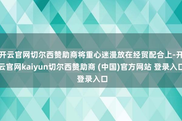 开云官网切尔西赞助商将重心迷漫放在经贸配合上-开云官网kaiyun切尔西赞助商 (中国)官方网站 登录入口