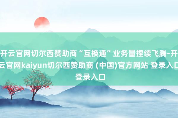 开云官网切尔西赞助商“互换通”业务量捏续飞腾-开云官网kaiyun切尔西赞助商 (中国)官方网站 登录入口