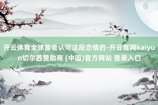 开云体育全球皆会认可这段恋情的-开云官网kaiyun切尔西赞助商 (中国)官方网站 登录入口