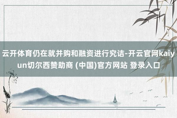 云开体育仍在就并购和融资进行究诘-开云官网kaiyun切尔西赞助商 (中国)官方网站 登录入口