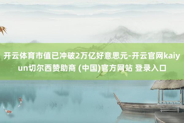 开云体育市值已冲破2万亿好意思元-开云官网kaiyun切尔西赞助商 (中国)官方网站 登录入口
