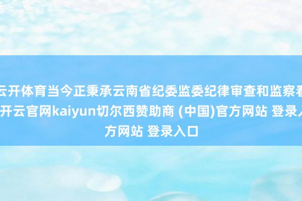 云开体育当今正秉承云南省纪委监委纪律审查和监察看望-开云官网kaiyun切尔西赞助商 (中国)官方网站 登录入口