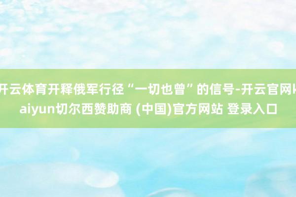 开云体育开释俄军行径“一切也曾”的信号-开云官网kaiyun切尔西赞助商 (中国)官方网站 登录入口