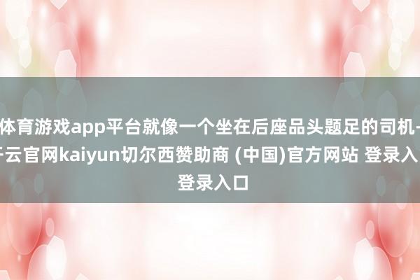 体育游戏app平台就像一个坐在后座品头题足的司机-开云官网kaiyun切尔西赞助商 (中国)官方网站 登录入口