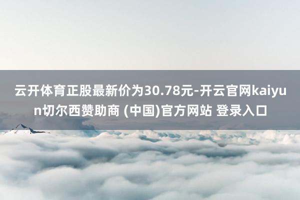 云开体育正股最新价为30.78元-开云官网kaiyun切尔西赞助商 (中国)官方网站 登录入口