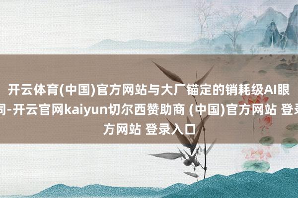 开云体育(中国)官方网站　　与大厂锚定的销耗级AI眼镜不同-开云官网kaiyun切尔西赞助商 (中国)官方网站 登录入口