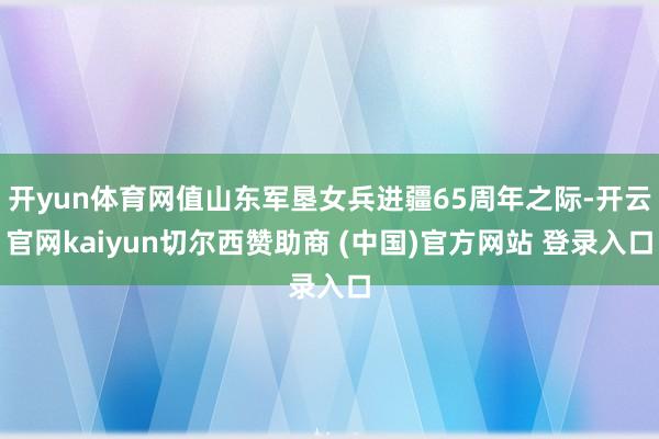开yun体育网值山东军垦女兵进疆65周年之际-开云官网kaiyun切尔西赞助商 (中国)官方网站 登录入口