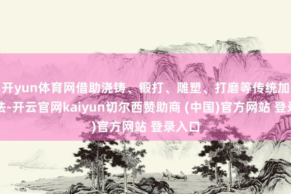 开yun体育网借助浇铸、锻打、雕塑、打磨等传统加工手法-开云官网kaiyun切尔西赞助商 (中国)官方网站 登录入口