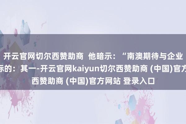 开云官网切尔西赞助商  他暗示：“南澳期待与企业联袂探索三大标的：其一-开云官网kaiyun切尔西赞助商 (中国)官方网站 登录入口