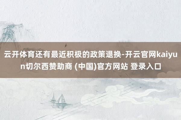云开体育还有最近积极的政策退换-开云官网kaiyun切尔西赞助商 (中国)官方网站 登录入口