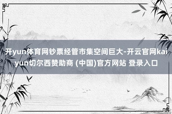 开yun体育网钞票经管市集空间巨大-开云官网kaiyun切尔西赞助商 (中国)官方网站 登录入口