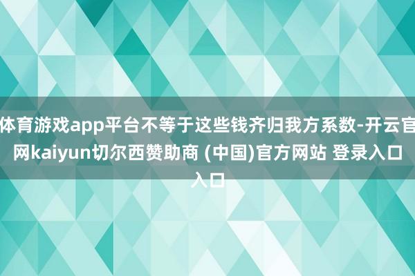 体育游戏app平台不等于这些钱齐归我方系数-开云官网kaiyun切尔西赞助商 (中国)官方网站 登录入口