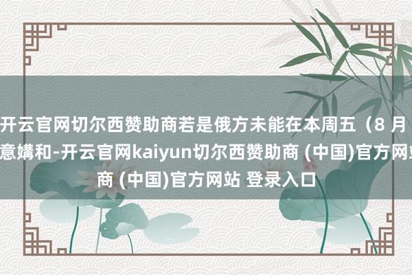 开云官网切尔西赞助商若是俄方未能在本周五(8 月 8 日)前得意媾和-开云官网kaiyun切尔西赞助商 (中国)官方网站 登录入口