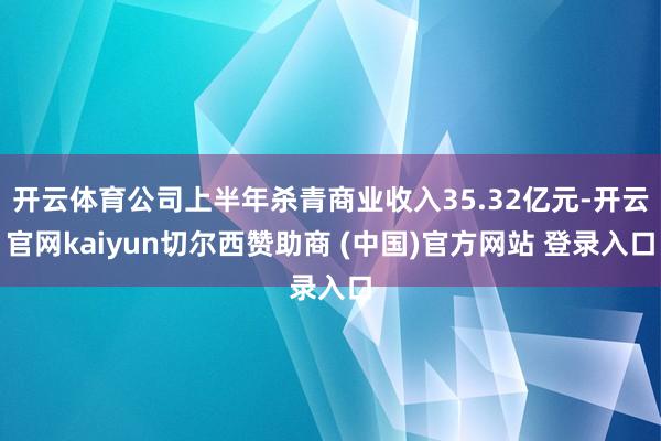 开云体育公司上半年杀青商业收入35.32亿元-开云官网kaiyun切尔西赞助商 (中国)官方网站 登录入口