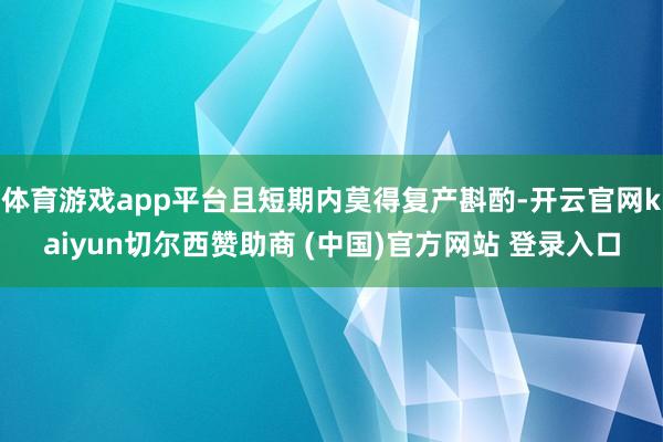 体育游戏app平台且短期内莫得复产斟酌-开云官网kaiyun切尔西赞助商 (中国)官方网站 登录入口