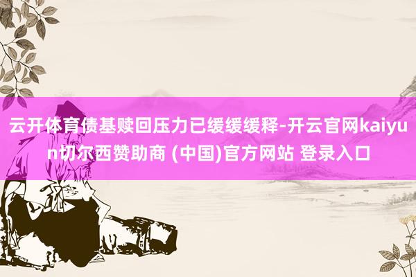 云开体育债基赎回压力已缓缓缓释-开云官网kaiyun切尔西赞助商 (中国)官方网站 登录入口