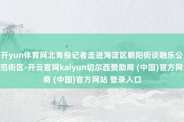 开yun体育网北青报记者走进海淀区朝阳街谈融乐公园花圃式示范街区-开云官网kaiyun切尔西赞助商 (中国)官方网站 登录入口