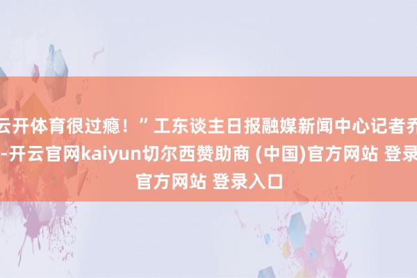 云开体育很过瘾！”工东谈主日报融媒新闻中心记者乔然说-开云官网kaiyun切尔西赞助商 (中国)官方网站 登录入口