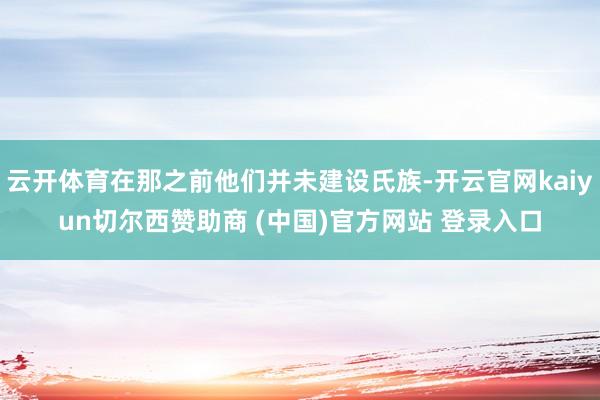 云开体育在那之前他们并未建设氏族-开云官网kaiyun切尔西赞助商 (中国)官方网站 登录入口