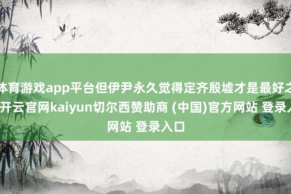 体育游戏app平台但伊尹永久觉得定齐殷墟才是最好之选-开云官网kaiyun切尔西赞助商 (中国)官方网站 登录入口