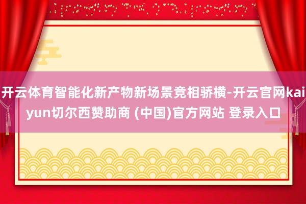开云体育智能化新产物新场景竞相骄横-开云官网kaiyun切尔西赞助商 (中国)官方网站 登录入口