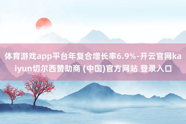体育游戏app平台年复合增长率6.9%-开云官网kaiyun切尔西赞助商 (中国)官方网站 登录入口