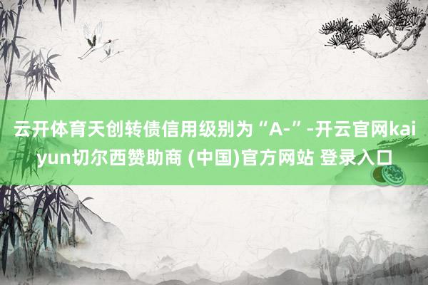 云开体育天创转债信用级别为“A-”-开云官网kaiyun切尔西赞助商 (中国)官方网站 登录入口