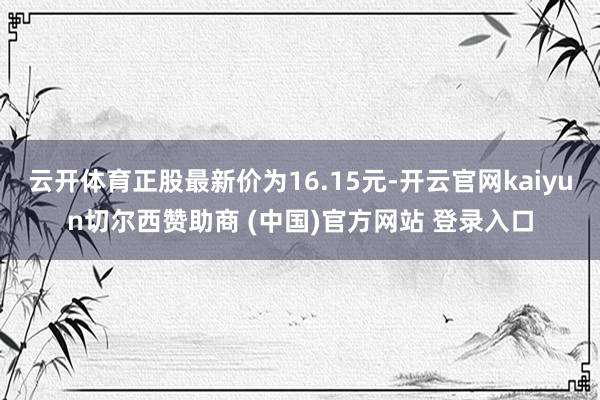 云开体育正股最新价为16.15元-开云官网kaiyun切尔西赞助商 (中国)官方网站 登录入口