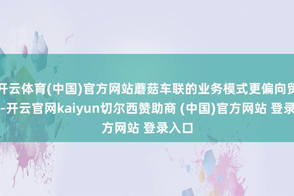 开云体育(中国)官方网站蘑菇车联的业务模式更偏向贸易商-开云官网kaiyun切尔西赞助商 (中国)官方网站 登录入口