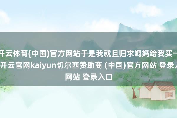 开云体育(中国)官方网站于是我就且归求姆妈给我买一个-开云官网kaiyun切尔西赞助商 (中国)官方网站 登录入口