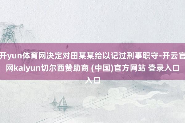 开yun体育网决定对田某某给以记过刑事职守-开云官网kaiyun切尔西赞助商 (中国)官方网站 登录入口