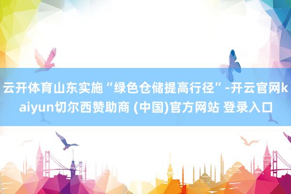 云开体育　　山东实施“绿色仓储提高行径”-开云官网kaiyun切尔西赞助商 (中国)官方网站 登录入口