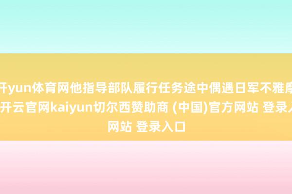开yun体育网他指导部队履行任务途中偶遇日军不雅摩团-开云官网kaiyun切尔西赞助商 (中国)官方网站 登录入口