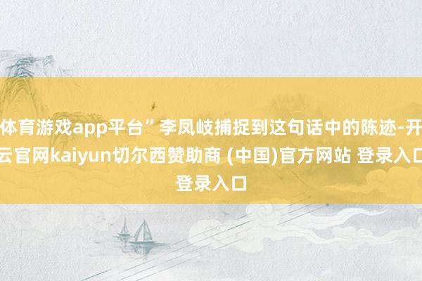 体育游戏app平台”李凤岐捕捉到这句话中的陈迹-开云官网kaiyun切尔西赞助商 (中国)官方网站 登录入口