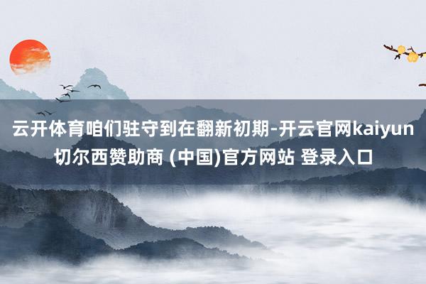 云开体育咱们驻守到在翻新初期-开云官网kaiyun切尔西赞助商 (中国)官方网站 登录入口