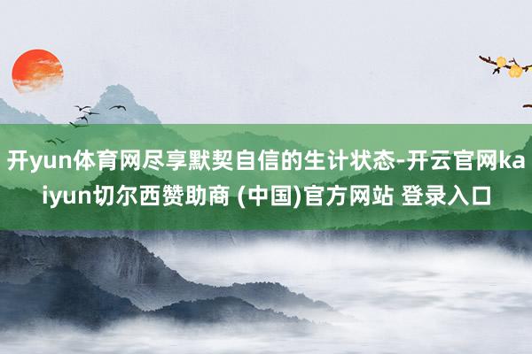 开yun体育网尽享默契自信的生计状态-开云官网kaiyun切尔西赞助商 (中国)官方网站 登录入口