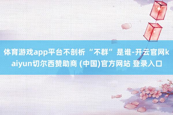 体育游戏app平台不剖析 “不群” 是谁-开云官网kaiyun切尔西赞助商 (中国)官方网站 登录入口