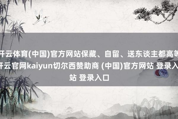 开云体育(中国)官方网站保藏、自留、送东谈主都高等-开云官网kaiyun切尔西赞助商 (中国)官方网站 登录入口