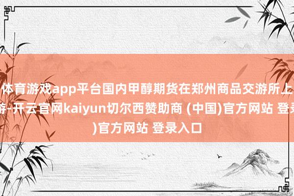 体育游戏app平台国内甲醇期货在郑州商品交游所上市交游-开云官网kaiyun切尔西赞助商 (中国)官方网站 登录入口