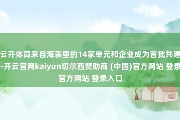 云开体育来自海表里的14家单元和企业成为首批共建单元-开云官网kaiyun切尔西赞助商 (中国)官方网站 登录入口