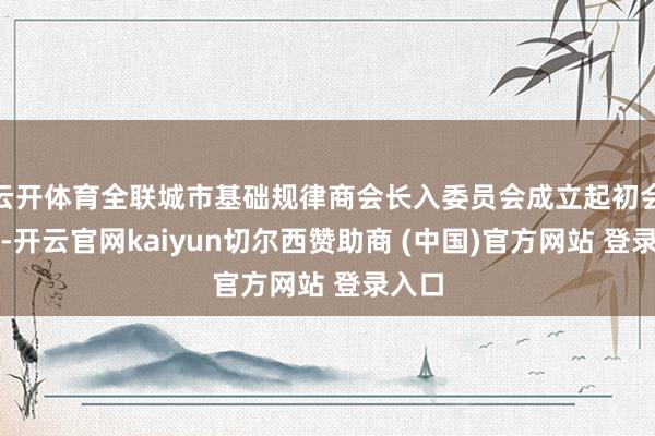 云开体育全联城市基础规律商会长入委员会成立起初会举行-开云官网kaiyun切尔西赞助商 (中国)官方网站 登录入口