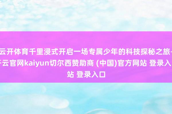 云开体育千里浸式开启一场专属少年的科技探秘之旅-开云官网kaiyun切尔西赞助商 (中国)官方网站 登录入口