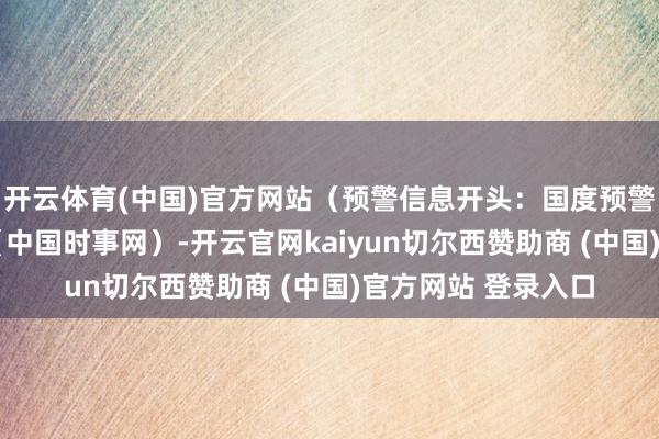 开云体育(中国)官方网站（预警信息开头：国度预警信息发布中心）r（中国时事网）-开云官网kaiyun切尔西赞助商 (中国)官方网站 登录入口
