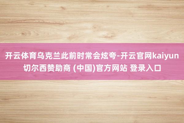 开云体育乌克兰此前时常会炫夸-开云官网kaiyun切尔西赞助商 (中国)官方网站 登录入口